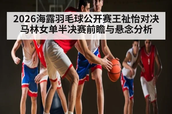 2026海露羽毛球公开赛王祉怡对决马林女单半决赛前瞻与悬念分析